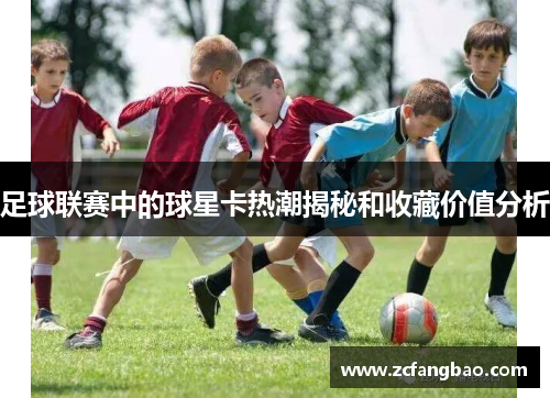 足球联赛中的球星卡热潮揭秘和收藏价值分析