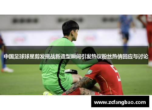 中国足球球星剪发挑战新造型瞬间引发热议粉丝热情回应与讨论
