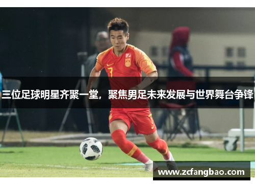 三位足球明星齐聚一堂，聚焦男足未来发展与世界舞台争锋
